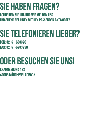 Sie haben Fragen? Schreiben Sie uns und wir melden uns  umgehend bei Ihnen mit den passenden Antworten.  Sie Telefonieren LiebEr? FON: 02161-698320 FAX: 02161-6983230 ODER BESUCHEN SIE UNS! Krahnendonk 123 41066 Mönchengladbach 