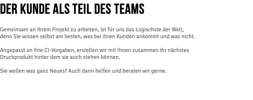 DER KUNDE ALS TEIL DES TEAMS Gemeinsam an ihrem Projekt zu arbeiten, ist für uns das Logischste der Welt, denn Sie wissen selbst am besten, was bei ihren Kunden ankommt und was nicht. Angepasst an ihre CI-Vorgaben, erstellen wir mit ihnen zusammen ihr nächstes  Druckprodukt hinter dem sie auch stehen können.  Sie wollen was ganz Neues? Auch dann helfen und beraten wir gerne.