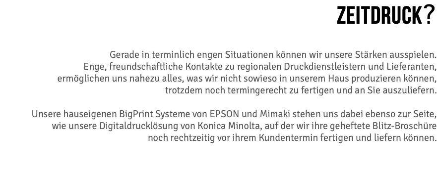 ZEITDRUCK? Gerade in terminlich engen Situationen können wir unsere Stärken ausspielen. Enge, freundschaftliche Kontakte zu regionalen Druckdienstleistern und Lieferanten, ermöglichen uns nahezu alles, was wir nicht sowieso in unserem Haus produzieren können, trotzdem noch termingerecht zu fertigen und an Sie auszuliefern.  Unsere hauseigenen BigPrint Systeme von EPSON und Mimaki stehen uns dabei ebenso zur Seite,  wie unsere Digitaldrucklösung von Konica Minolta, auf der wir ihre geheftete Blitz-Broschüre  noch rechtzeitig vor ihrem Kundentermin fertigen und liefern können.